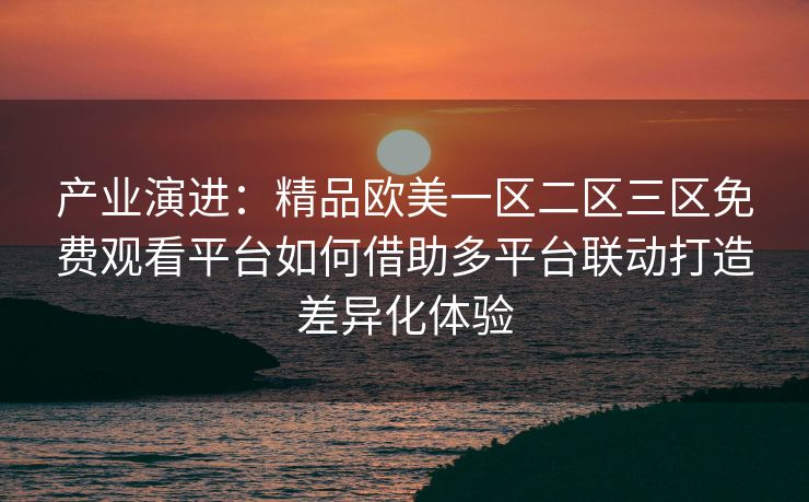 产业演进：精品欧美一区二区三区免费观看平台如何借助多平台联动打造差异化体验