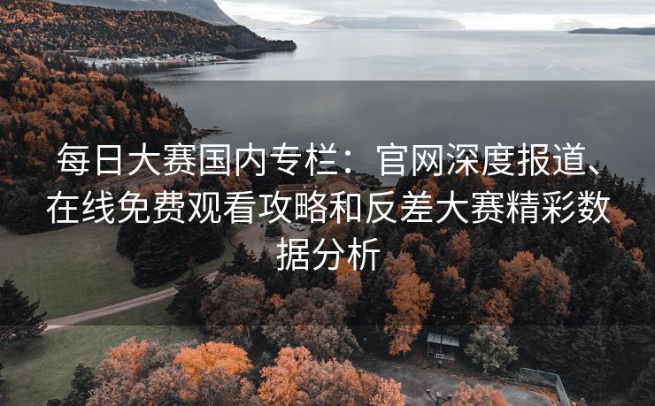 每日大赛国内专栏：官网深度报道、在线免费观看攻略和反差大赛精彩数据分析