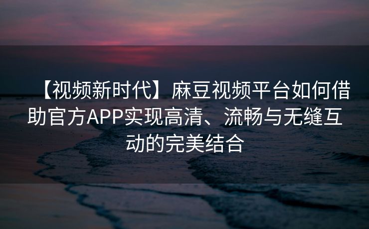 【视频新时代】麻豆视频平台如何借助官方APP实现高清、流畅与无缝互动的完美结合
