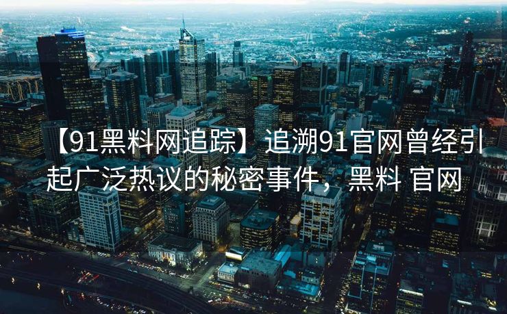 【91黑料网追踪】追溯91官网曾经引起广泛热议的秘密事件，黑料 官网