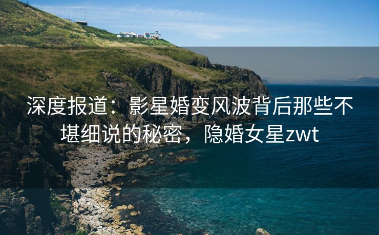 深度报道：影星婚变风波背后那些不堪细说的秘密，隐婚女星zwt