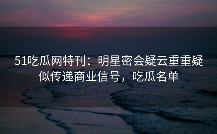 51吃瓜网特刊：明星密会疑云重重疑似传递商业信号，吃瓜名单