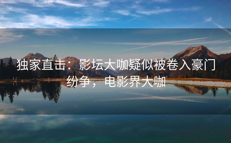 独家直击：影坛大咖疑似被卷入豪门纷争，电影界大咖