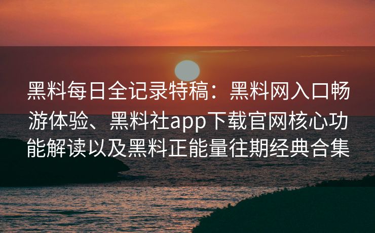 黑料每日全记录特稿：黑料网入口畅游体验、黑料社app下载官网核心功能解读以及黑料正能量往期经典合集