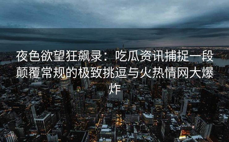 夜色欲望狂飙录：吃瓜资讯捕捉一段颠覆常规的极致挑逗与火热情网大爆炸