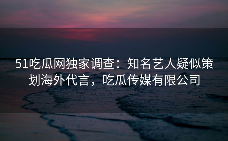 51吃瓜网独家调查：知名艺人疑似策划海外代言，吃瓜传媒有限公司