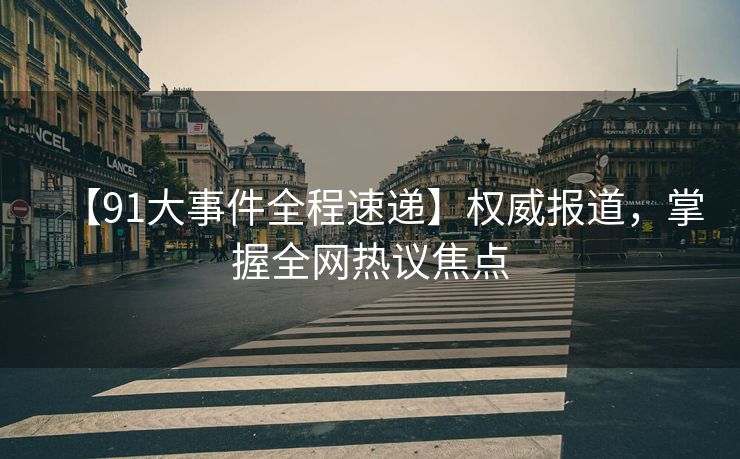 【91大事件全程速递】权威报道，掌握全网热议焦点