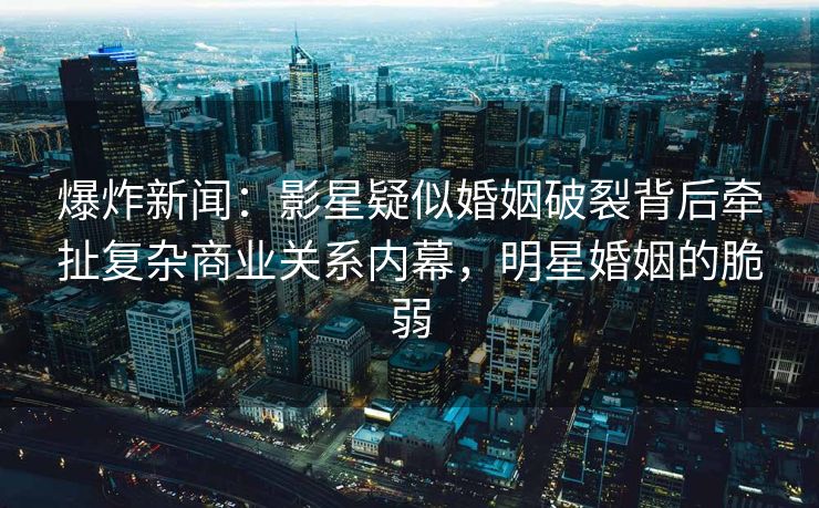 爆炸新闻：影星疑似婚姻破裂背后牵扯复杂商业关系内幕，明星婚姻的脆弱