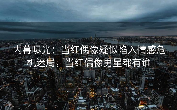 内幕曝光：当红偶像疑似陷入情感危机迷局，当红偶像男星都有谁