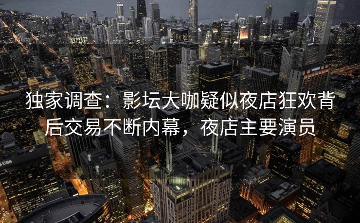 独家调查：影坛大咖疑似夜店狂欢背后交易不断内幕，夜店主要演员