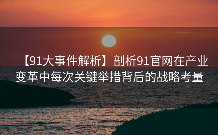 【91大事件解析】剖析91官网在产业变革中每次关键举措背后的战略考量