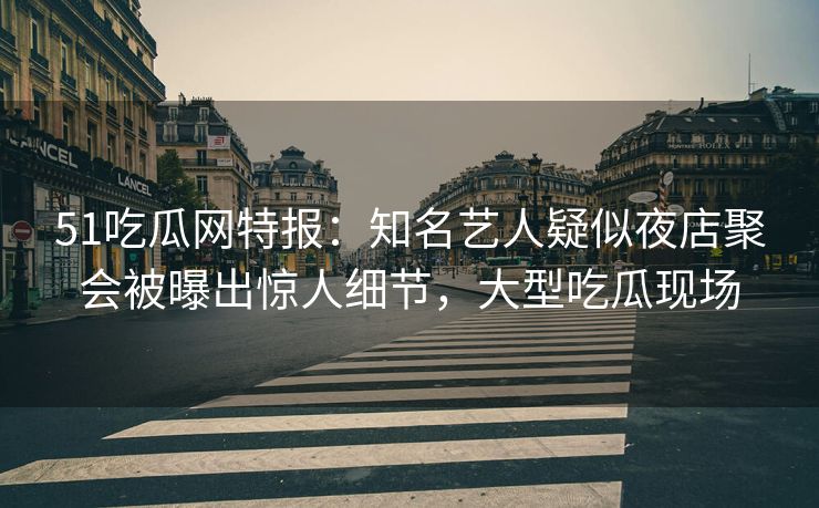 51吃瓜网特报：知名艺人疑似夜店聚会被曝出惊人细节，大型吃瓜现场