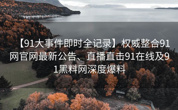 【91大事件即时全记录】权威整合91网官网最新公告、直播直击91在线及91黑料网深度爆料