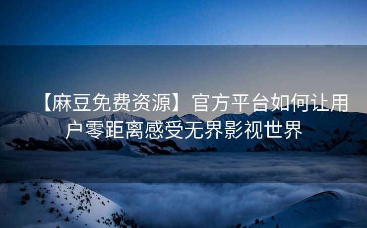【麻豆免费资源】官方平台如何让用户零距离感受无界影视世界