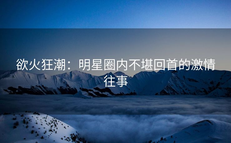欲火狂潮：明星圈内不堪回首的激情往事