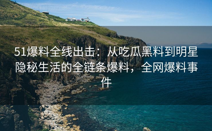 51爆料全线出击：从吃瓜黑料到明星隐秘生活的全链条爆料，全网爆料事件