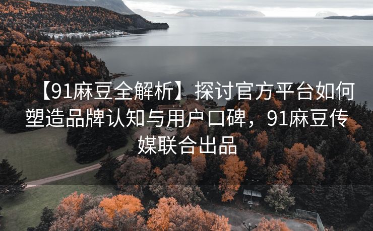 【91麻豆全解析】探讨官方平台如何塑造品牌认知与用户口碑，91麻豆传媒联合出品