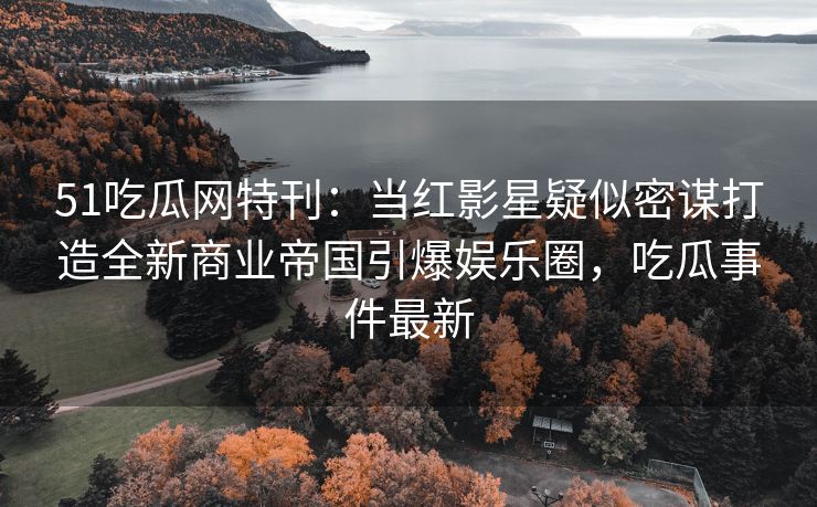 51吃瓜网特刊：当红影星疑似密谋打造全新商业帝国引爆娱乐圈，吃瓜事件最新