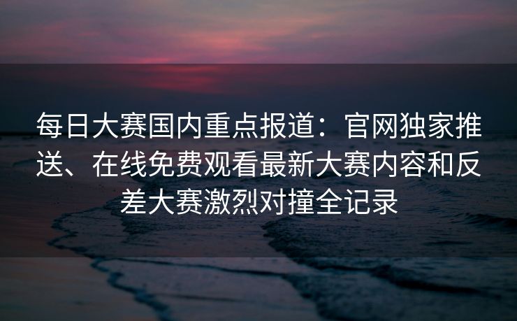 每日大赛国内重点报道：官网独家推送、在线免费观看最新大赛内容和反差大赛激烈对撞全记录