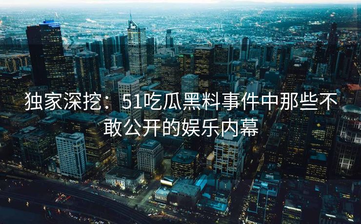 独家深挖：51吃瓜黑料事件中那些不敢公开的娱乐内幕