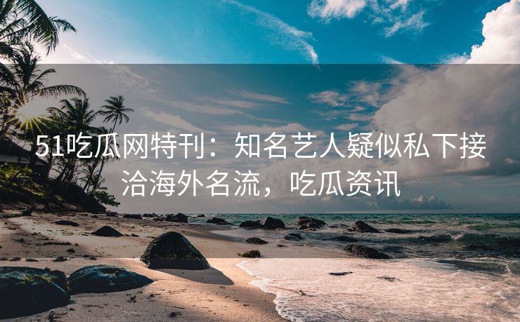 51吃瓜网特刊：知名艺人疑似私下接洽海外名流，吃瓜资讯
