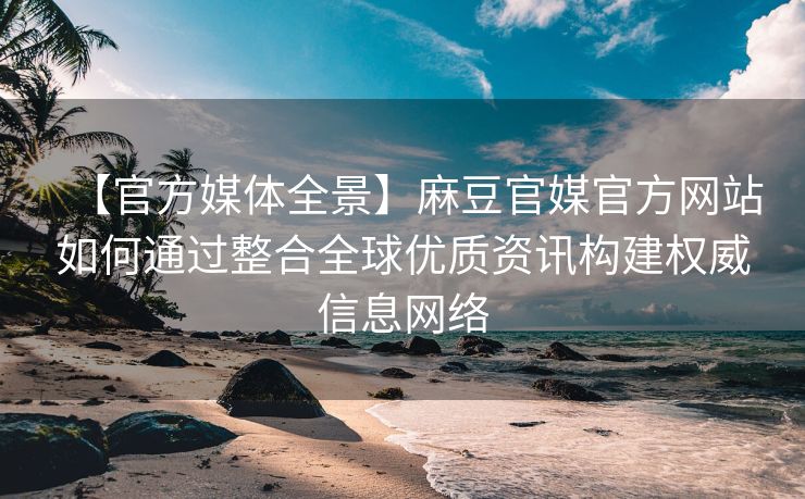 【官方媒体全景】麻豆官媒官方网站如何通过整合全球优质资讯构建权威信息网络