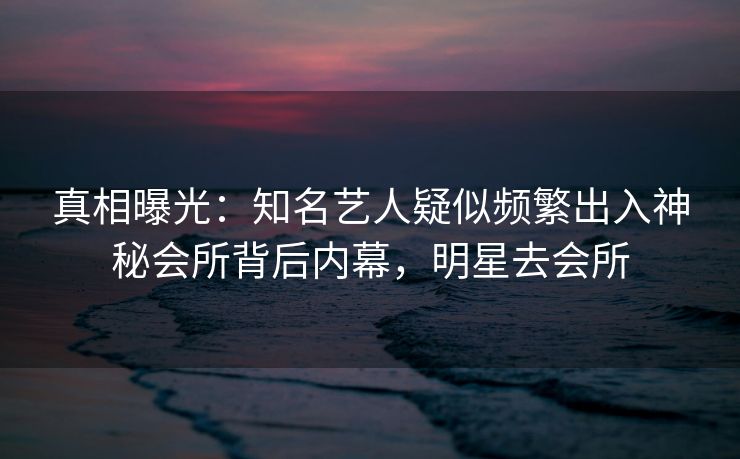 真相曝光：知名艺人疑似频繁出入神秘会所背后内幕，明星去会所