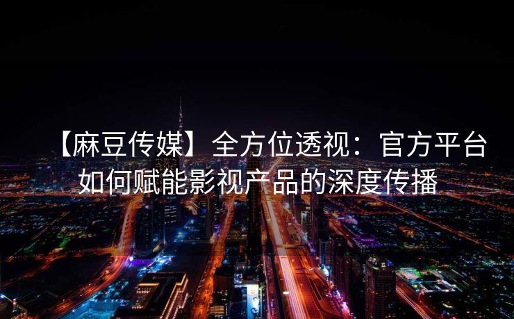 【麻豆传媒】全方位透视：官方平台如何赋能影视产品的深度传播