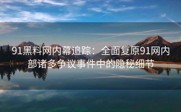 91黑料网内幕追踪：全面复原91网内部诸多争议事件中的隐秘细节