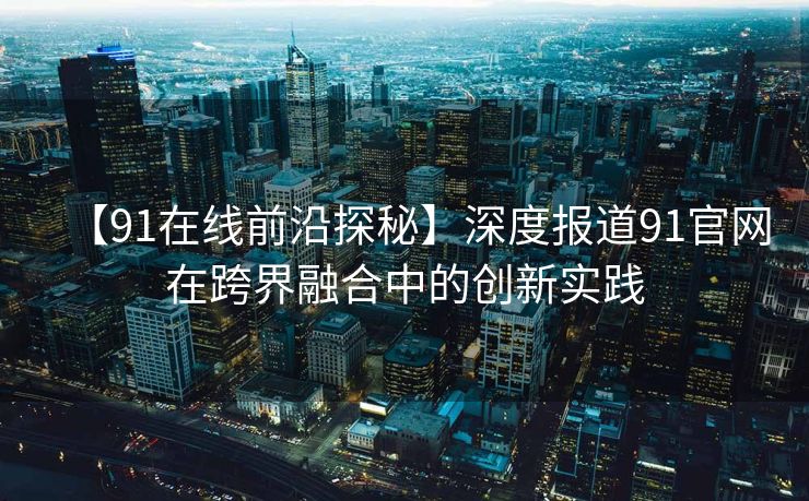 【91在线前沿探秘】深度报道91官网在跨界融合中的创新实践