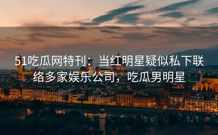 51吃瓜网特刊：当红明星疑似私下联络多家娱乐公司，吃瓜男明星