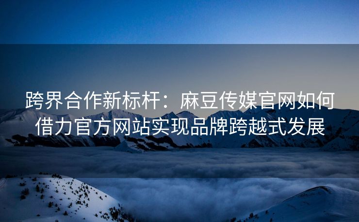 跨界合作新标杆：麻豆传媒官网如何借力官方网站实现品牌跨越式发展
