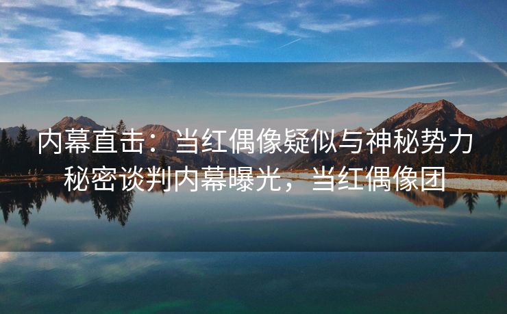 内幕直击：当红偶像疑似与神秘势力秘密谈判内幕曝光，当红偶像团