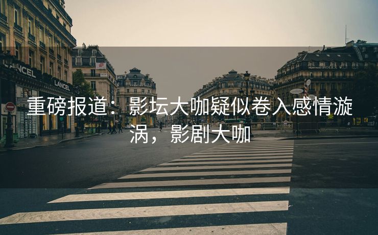 重磅报道：影坛大咖疑似卷入感情漩涡，影剧大咖