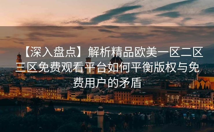 【深入盘点】解析精品欧美一区二区三区免费观看平台如何平衡版权与免费用户的矛盾