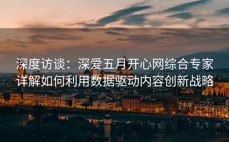 深度访谈：深爱五月开心网综合专家详解如何利用数据驱动内容创新战略