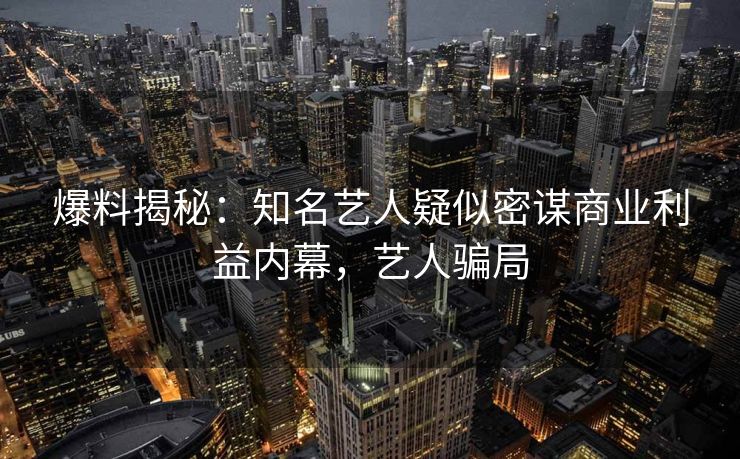 爆料揭秘：知名艺人疑似密谋商业利益内幕，艺人骗局