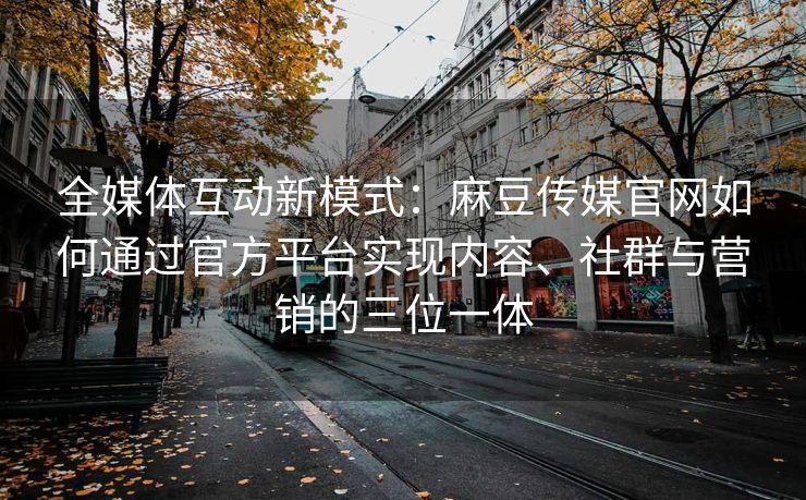 全媒体互动新模式：麻豆传媒官网如何通过官方平台实现内容、社群与营销的三位一体