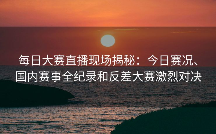 每日大赛直播现场揭秘：今日赛况、国内赛事全纪录和反差大赛激烈对决