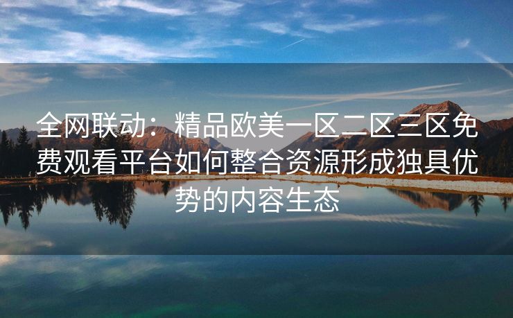 全网联动：精品欧美一区二区三区免费观看平台如何整合资源形成独具优势的内容生态