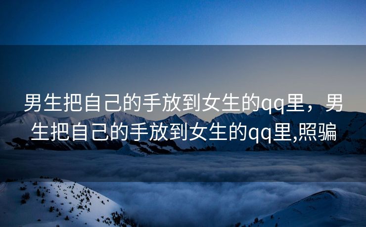 男生把自己的手放到女生的qq里，男生把自己的手放到女生的qq里,照骗