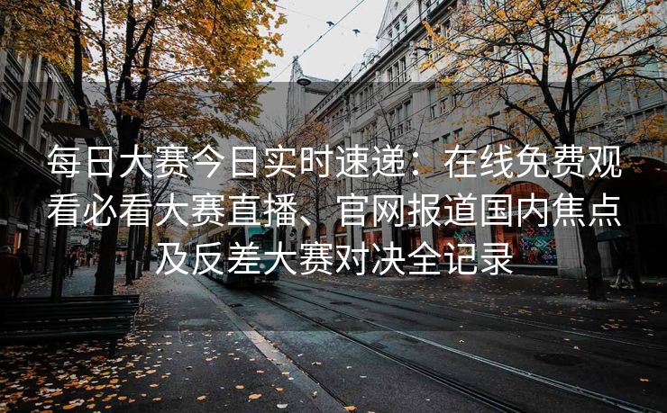 每日大赛今日实时速递：在线免费观看必看大赛直播、官网报道国内焦点及反差大赛对决全记录