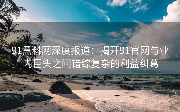 91黑料网深度报道：揭开91官网与业内巨头之间错综复杂的利益纠葛