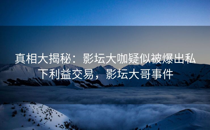 真相大揭秘：影坛大咖疑似被爆出私下利益交易，影坛大哥事件
