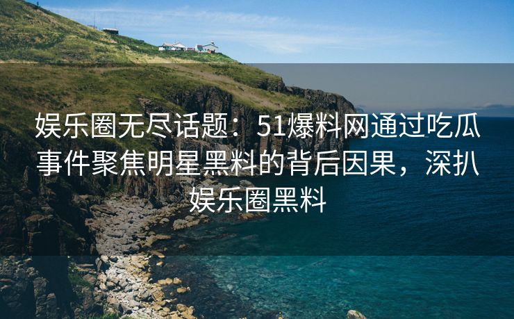 娱乐圈无尽话题：51爆料网通过吃瓜事件聚焦明星黑料的背后因果，深扒娱乐圈黑料