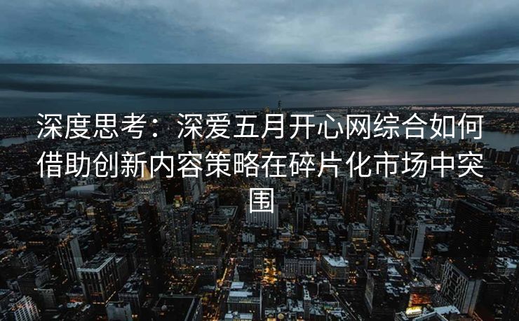 深度思考：深爱五月开心网综合如何借助创新内容策略在碎片化市场中突围