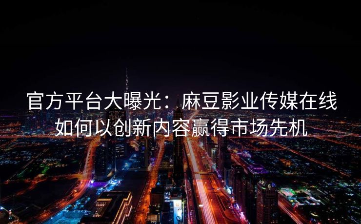 官方平台大曝光：麻豆影业传媒在线如何以创新内容赢得市场先机