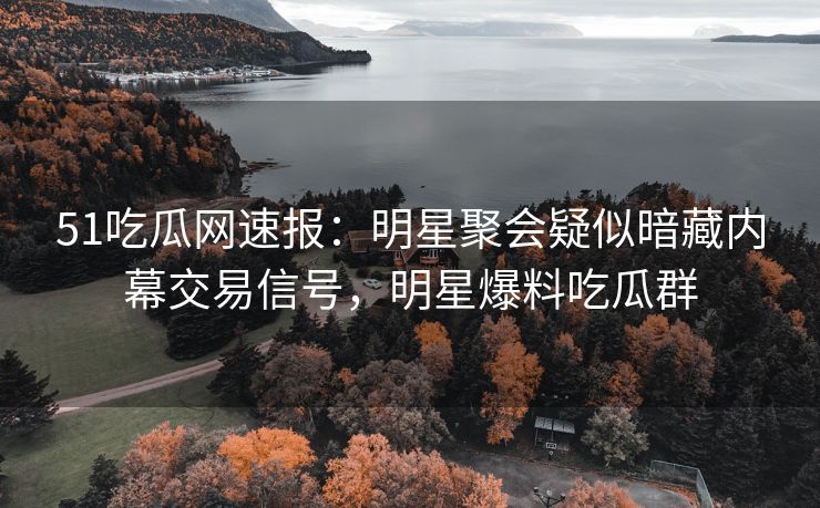 51吃瓜网速报：明星聚会疑似暗藏内幕交易信号，明星爆料吃瓜群