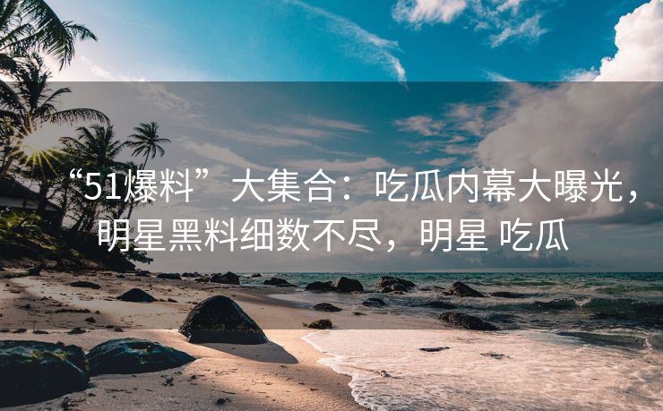 “51爆料”大集合：吃瓜内幕大曝光，明星黑料细数不尽，明星 吃瓜