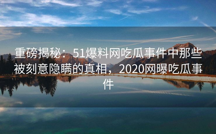 重磅揭秘：51爆料网吃瓜事件中那些被刻意隐瞒的真相，2020网曝吃瓜事件